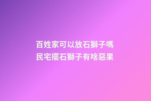 百姓家可以放石獅子嗎 民宅擺石獅子有啥惡果